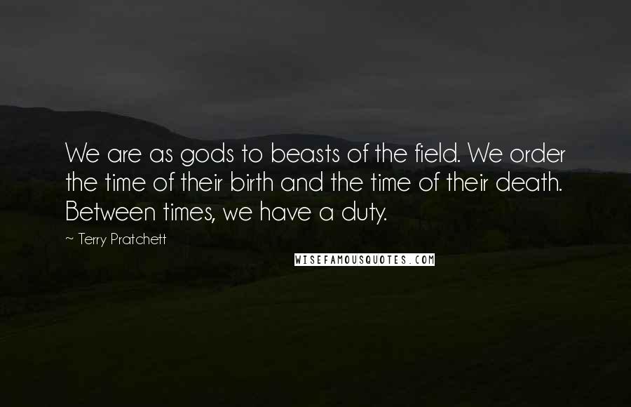 Terry Pratchett Quotes: We are as gods to beasts of the field. We order the time of their birth and the time of their death. Between times, we have a duty.