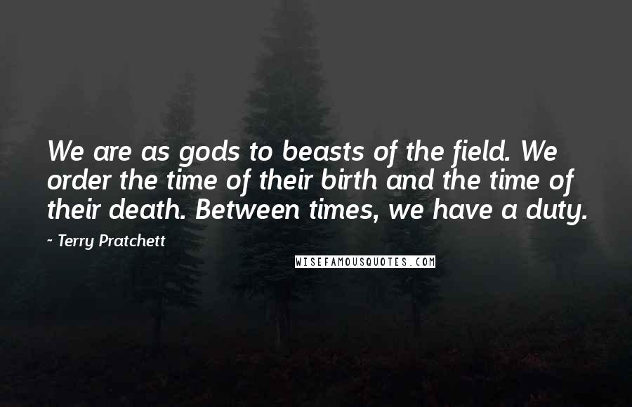 Terry Pratchett Quotes: We are as gods to beasts of the field. We order the time of their birth and the time of their death. Between times, we have a duty.