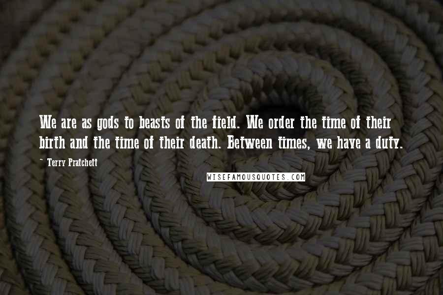 Terry Pratchett Quotes: We are as gods to beasts of the field. We order the time of their birth and the time of their death. Between times, we have a duty.