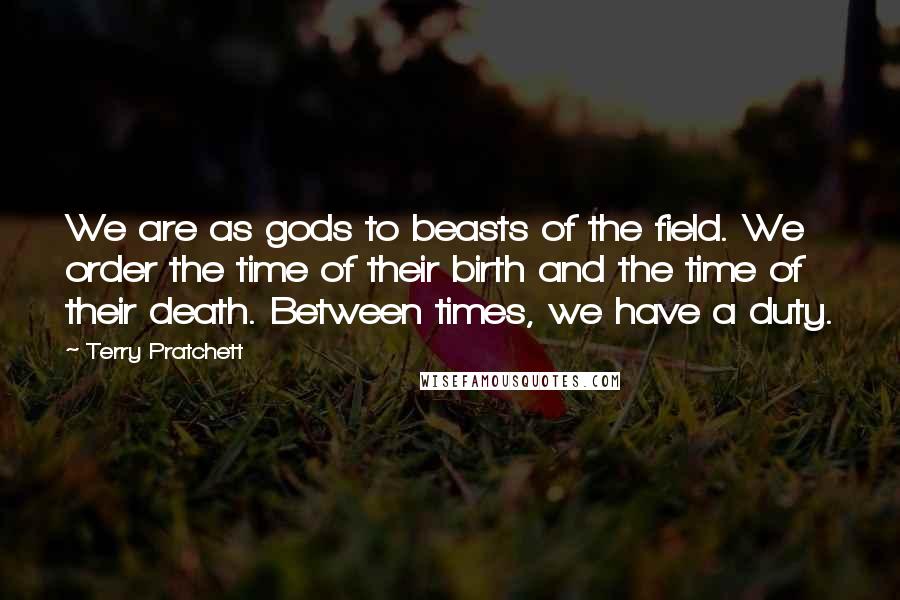 Terry Pratchett Quotes: We are as gods to beasts of the field. We order the time of their birth and the time of their death. Between times, we have a duty.