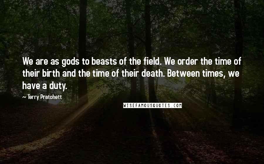 Terry Pratchett Quotes: We are as gods to beasts of the field. We order the time of their birth and the time of their death. Between times, we have a duty.