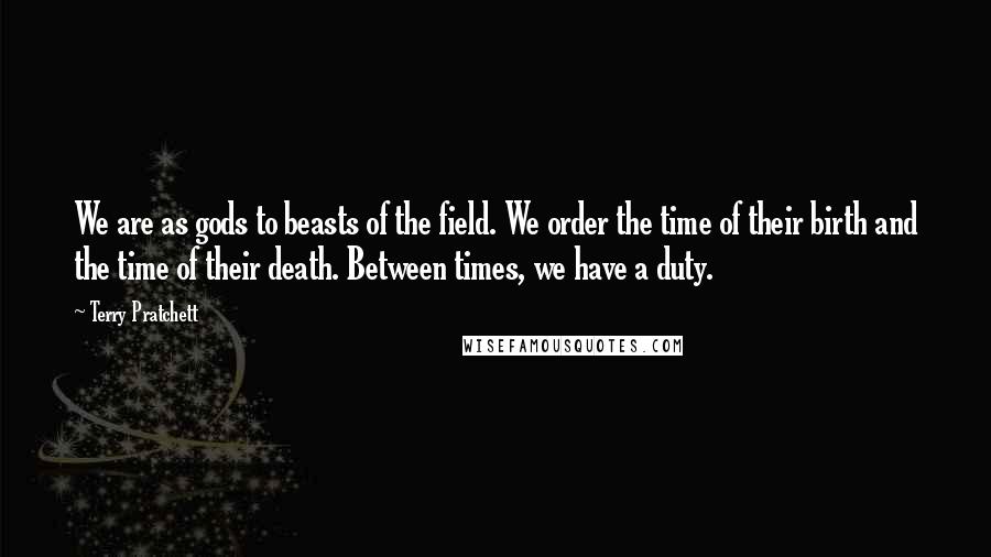 Terry Pratchett Quotes: We are as gods to beasts of the field. We order the time of their birth and the time of their death. Between times, we have a duty.