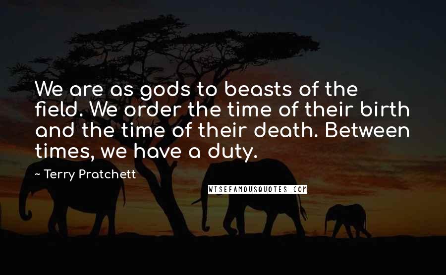 Terry Pratchett Quotes: We are as gods to beasts of the field. We order the time of their birth and the time of their death. Between times, we have a duty.