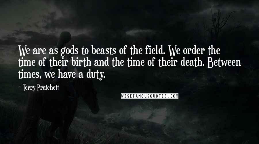 Terry Pratchett Quotes: We are as gods to beasts of the field. We order the time of their birth and the time of their death. Between times, we have a duty.