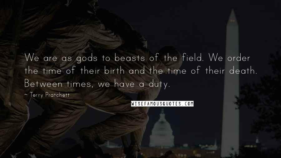 Terry Pratchett Quotes: We are as gods to beasts of the field. We order the time of their birth and the time of their death. Between times, we have a duty.