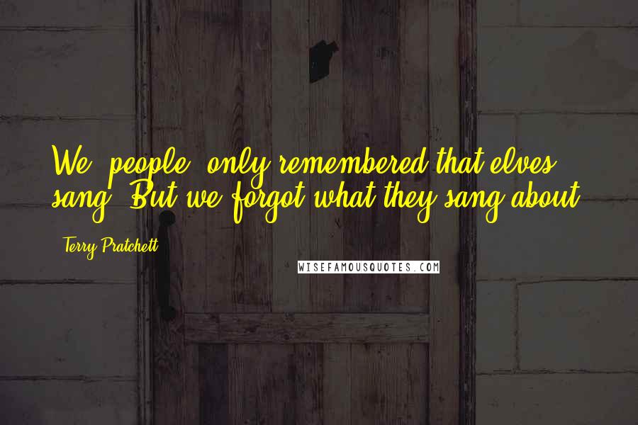 Terry Pratchett Quotes: We (people) only remembered that elves sang. But we forgot what they sang about.