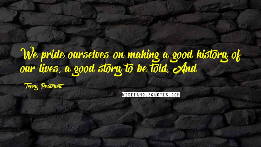 Terry Pratchett Quotes: We pride ourselves on making a good history of our lives, a good story to be told. And
