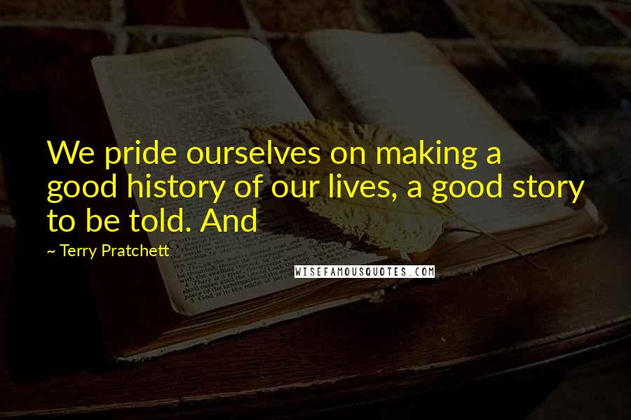 Terry Pratchett Quotes: We pride ourselves on making a good history of our lives, a good story to be told. And