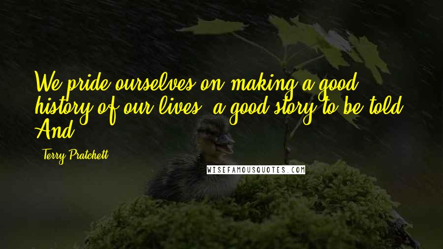 Terry Pratchett Quotes: We pride ourselves on making a good history of our lives, a good story to be told. And