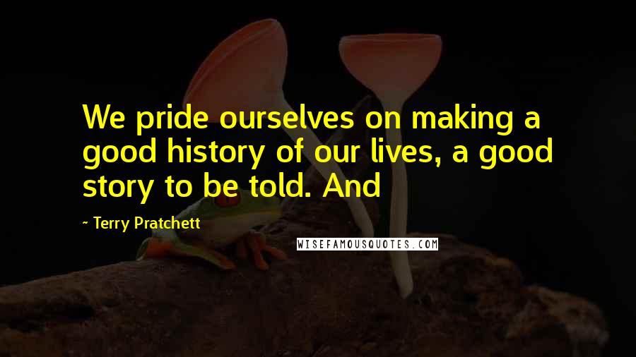 Terry Pratchett Quotes: We pride ourselves on making a good history of our lives, a good story to be told. And
