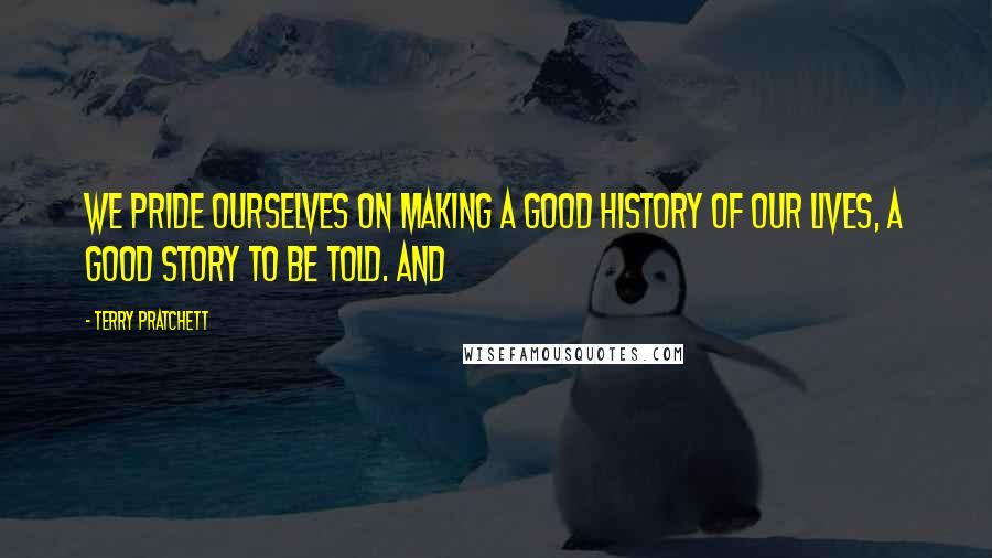 Terry Pratchett Quotes: We pride ourselves on making a good history of our lives, a good story to be told. And