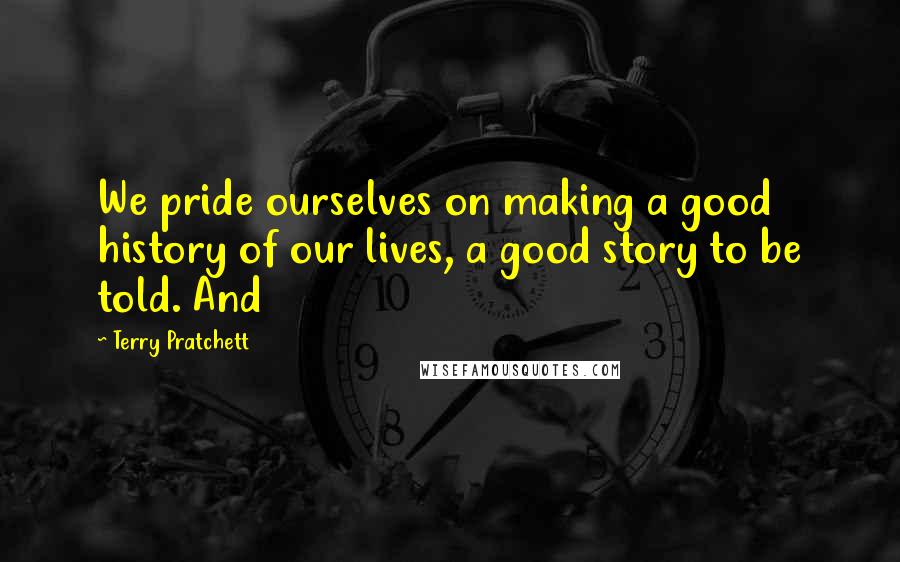 Terry Pratchett Quotes: We pride ourselves on making a good history of our lives, a good story to be told. And