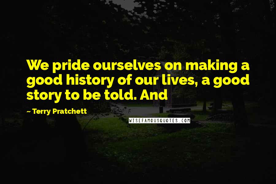 Terry Pratchett Quotes: We pride ourselves on making a good history of our lives, a good story to be told. And