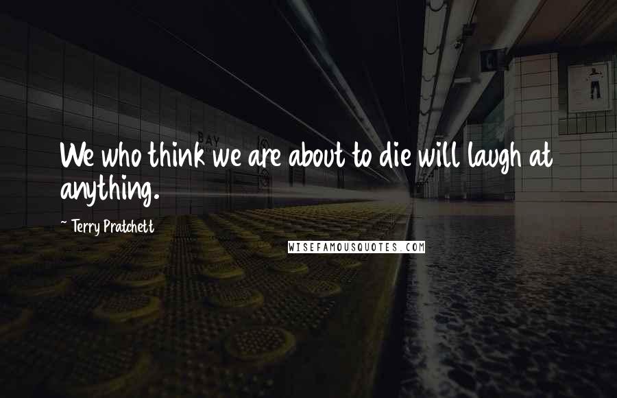 Terry Pratchett Quotes: We who think we are about to die will laugh at anything.