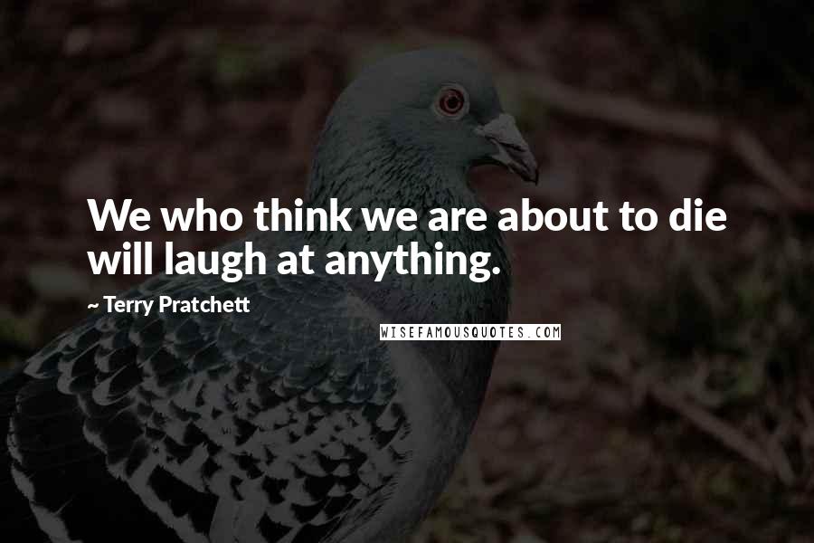 Terry Pratchett Quotes: We who think we are about to die will laugh at anything.