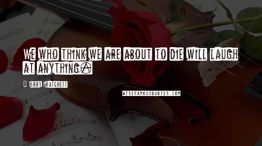 Terry Pratchett Quotes: We who think we are about to die will laugh at anything.
