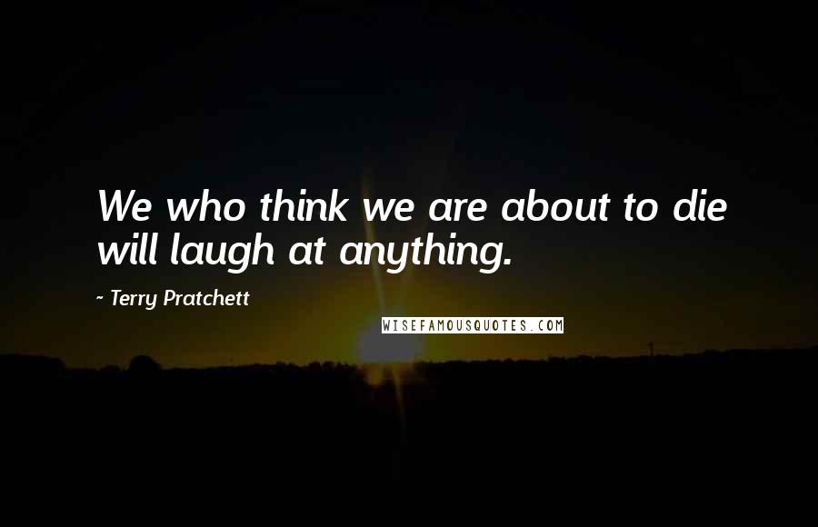 Terry Pratchett Quotes: We who think we are about to die will laugh at anything.