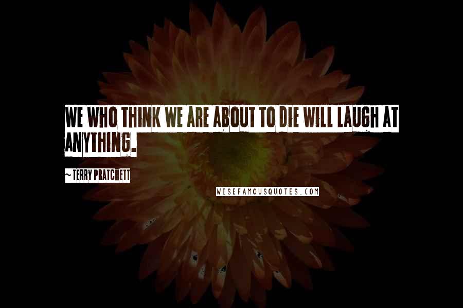 Terry Pratchett Quotes: We who think we are about to die will laugh at anything.