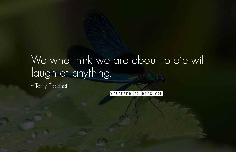 Terry Pratchett Quotes: We who think we are about to die will laugh at anything.