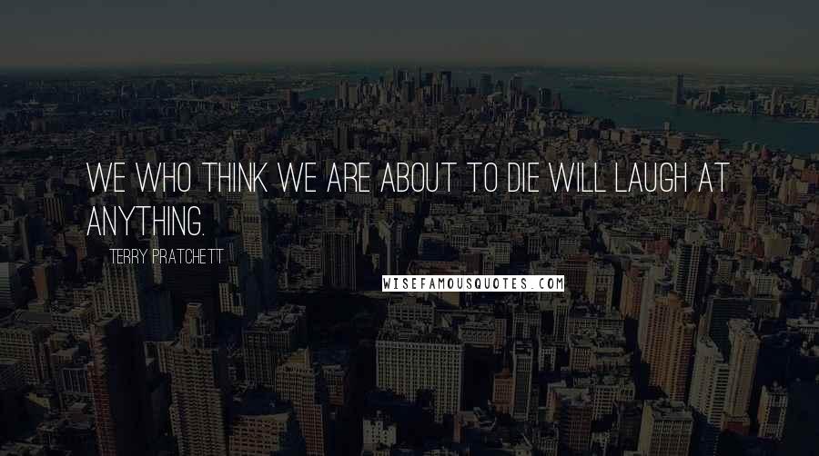 Terry Pratchett Quotes: We who think we are about to die will laugh at anything.