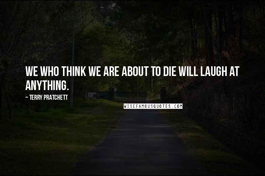 Terry Pratchett Quotes: We who think we are about to die will laugh at anything.