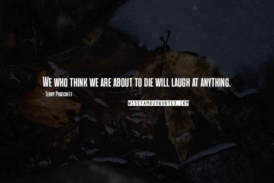 Terry Pratchett Quotes: We who think we are about to die will laugh at anything.