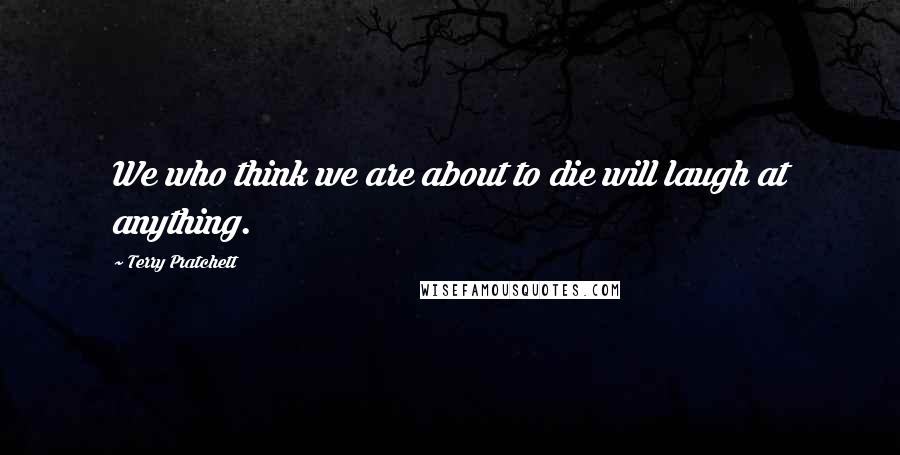 Terry Pratchett Quotes: We who think we are about to die will laugh at anything.