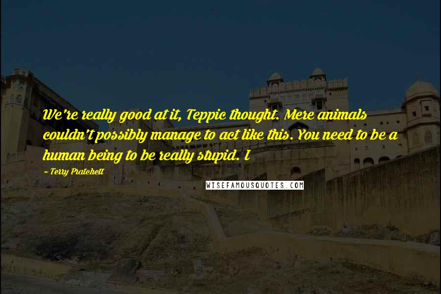 Terry Pratchett Quotes: We're really good at it, Teppic thought. Mere animals couldn't possibly manage to act like this. You need to be a human being to be really stupid. I