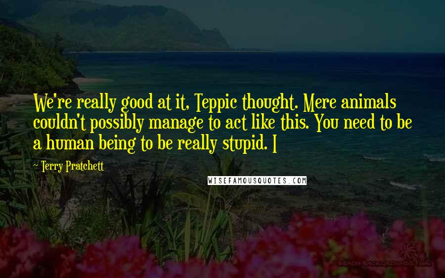 Terry Pratchett Quotes: We're really good at it, Teppic thought. Mere animals couldn't possibly manage to act like this. You need to be a human being to be really stupid. I