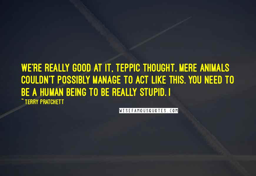 Terry Pratchett Quotes: We're really good at it, Teppic thought. Mere animals couldn't possibly manage to act like this. You need to be a human being to be really stupid. I