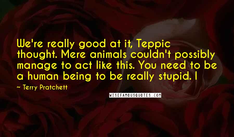 Terry Pratchett Quotes: We're really good at it, Teppic thought. Mere animals couldn't possibly manage to act like this. You need to be a human being to be really stupid. I