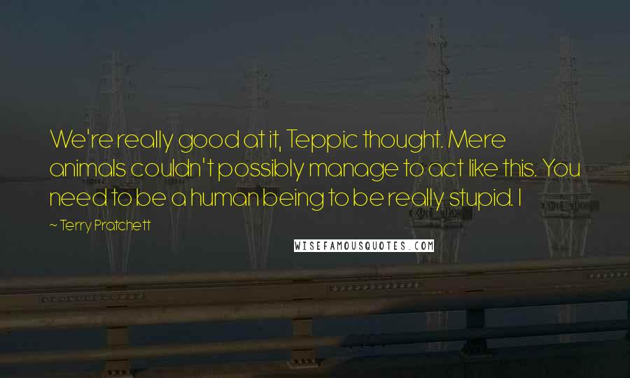 Terry Pratchett Quotes: We're really good at it, Teppic thought. Mere animals couldn't possibly manage to act like this. You need to be a human being to be really stupid. I