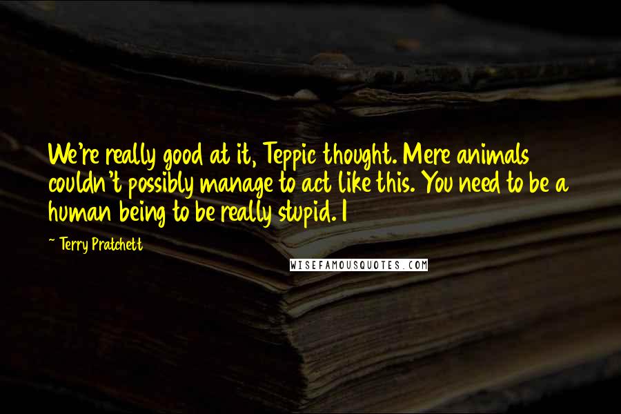 Terry Pratchett Quotes: We're really good at it, Teppic thought. Mere animals couldn't possibly manage to act like this. You need to be a human being to be really stupid. I