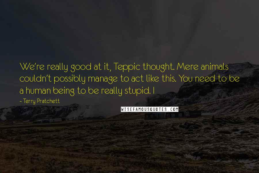 Terry Pratchett Quotes: We're really good at it, Teppic thought. Mere animals couldn't possibly manage to act like this. You need to be a human being to be really stupid. I