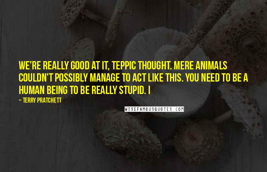 Terry Pratchett Quotes: We're really good at it, Teppic thought. Mere animals couldn't possibly manage to act like this. You need to be a human being to be really stupid. I