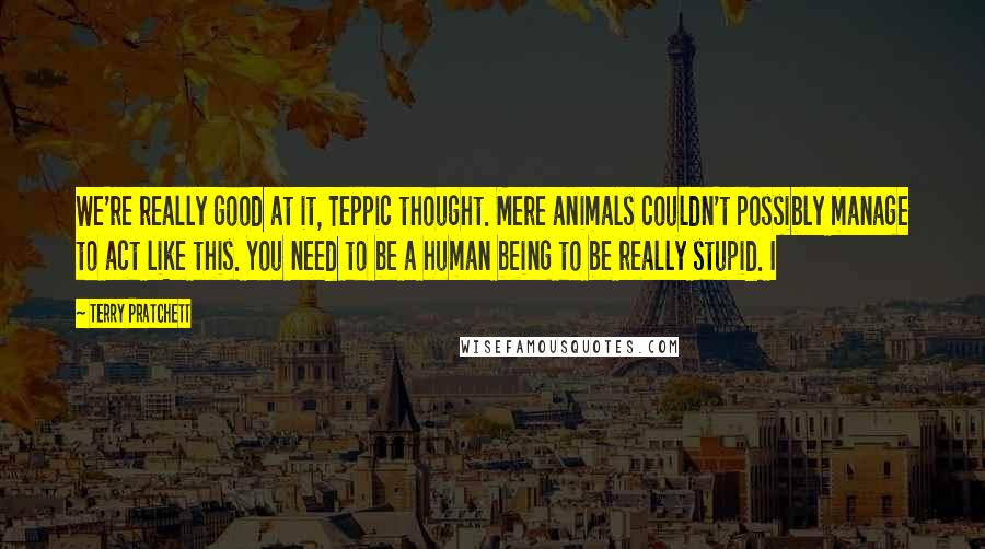 Terry Pratchett Quotes: We're really good at it, Teppic thought. Mere animals couldn't possibly manage to act like this. You need to be a human being to be really stupid. I