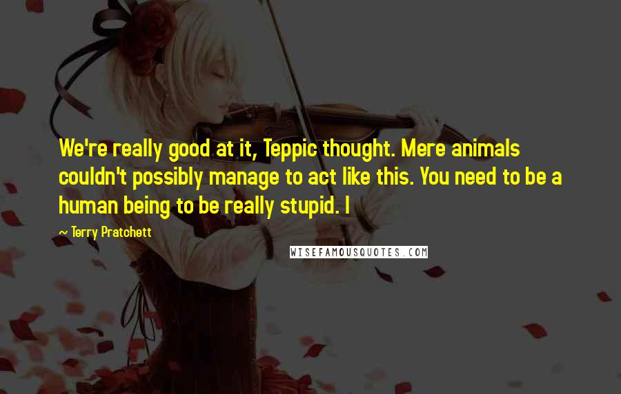 Terry Pratchett Quotes: We're really good at it, Teppic thought. Mere animals couldn't possibly manage to act like this. You need to be a human being to be really stupid. I