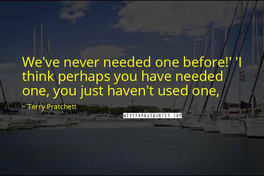 Terry Pratchett Quotes: We've never needed one before!' 'I think perhaps you have needed one, you just haven't used one,