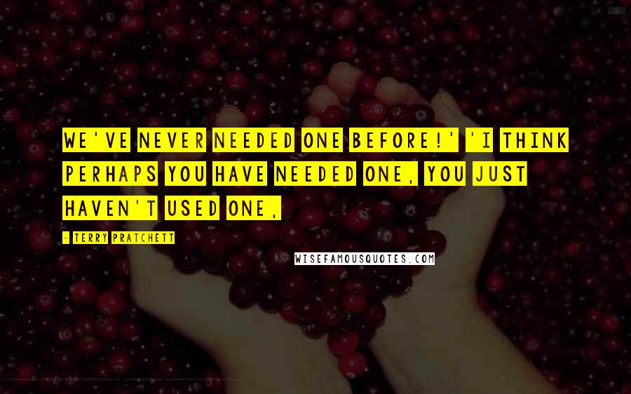 Terry Pratchett Quotes: We've never needed one before!' 'I think perhaps you have needed one, you just haven't used one,