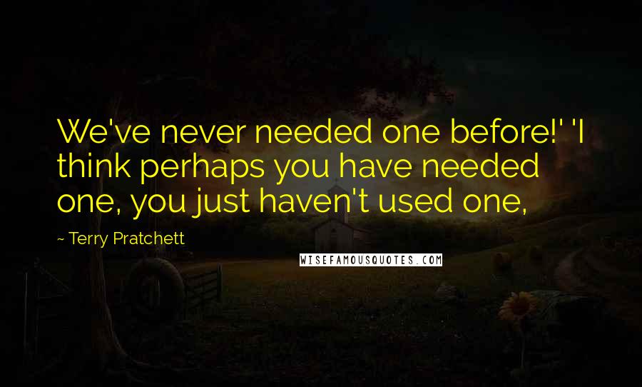 Terry Pratchett Quotes: We've never needed one before!' 'I think perhaps you have needed one, you just haven't used one,