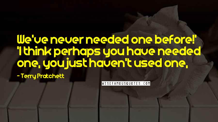 Terry Pratchett Quotes: We've never needed one before!' 'I think perhaps you have needed one, you just haven't used one,