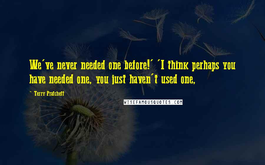 Terry Pratchett Quotes: We've never needed one before!' 'I think perhaps you have needed one, you just haven't used one,