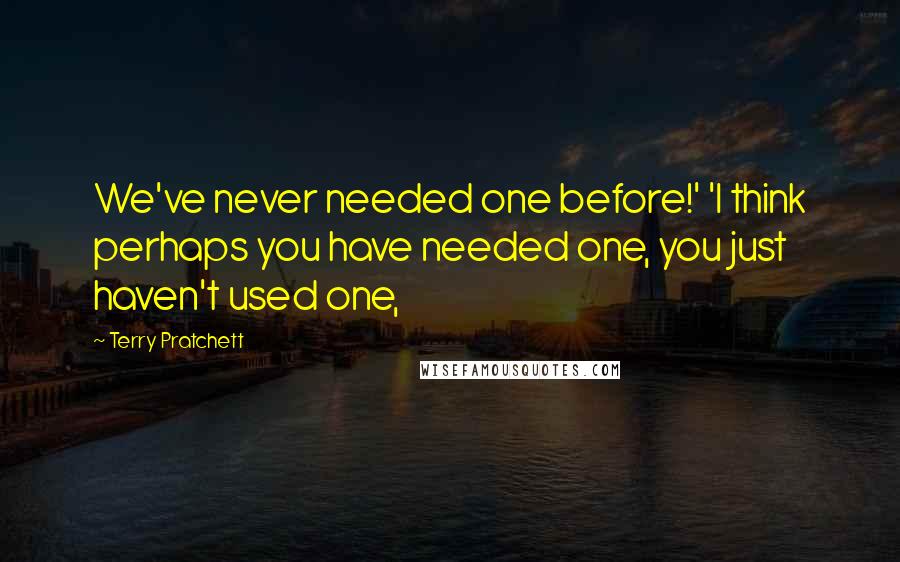 Terry Pratchett Quotes: We've never needed one before!' 'I think perhaps you have needed one, you just haven't used one,