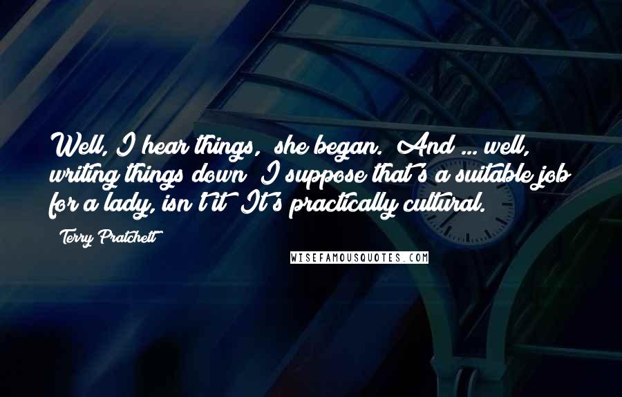 Terry Pratchett Quotes: Well, I hear things," she began. "And ... well, writing things down? I suppose that's a suitable job for a lady, isn't it? It's practically cultural.