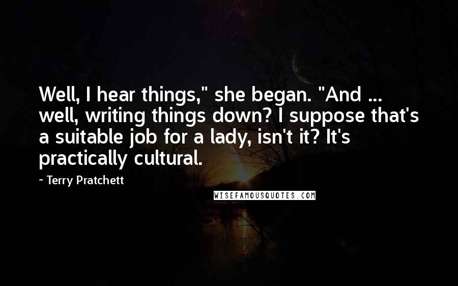 Terry Pratchett Quotes: Well, I hear things," she began. "And ... well, writing things down? I suppose that's a suitable job for a lady, isn't it? It's practically cultural.
