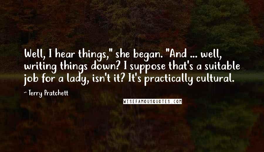 Terry Pratchett Quotes: Well, I hear things," she began. "And ... well, writing things down? I suppose that's a suitable job for a lady, isn't it? It's practically cultural.