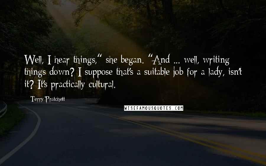 Terry Pratchett Quotes: Well, I hear things," she began. "And ... well, writing things down? I suppose that's a suitable job for a lady, isn't it? It's practically cultural.