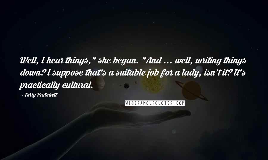 Terry Pratchett Quotes: Well, I hear things," she began. "And ... well, writing things down? I suppose that's a suitable job for a lady, isn't it? It's practically cultural.