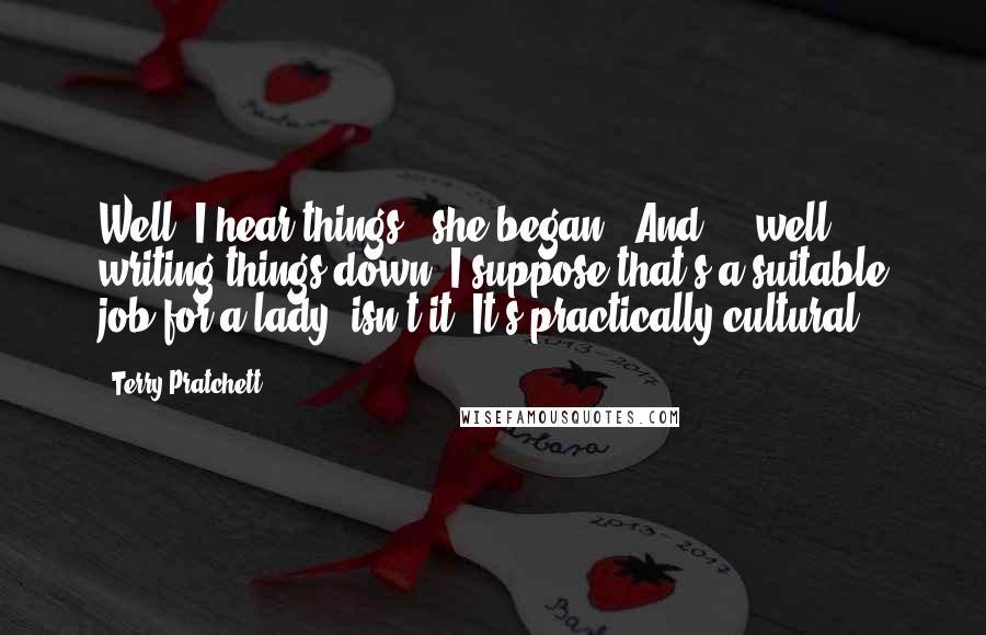 Terry Pratchett Quotes: Well, I hear things," she began. "And ... well, writing things down? I suppose that's a suitable job for a lady, isn't it? It's practically cultural.