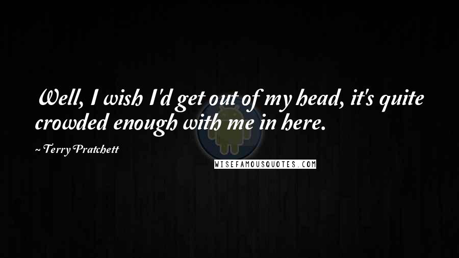 Terry Pratchett Quotes: Well, I wish I'd get out of my head, it's quite crowded enough with me in here.